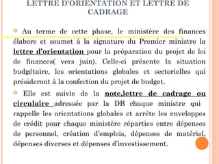 LETTRE D’ORIENTATION ET LETTRE DE
CADRAGE
 Au terme de cette phase, le ministère des finances
élabore et soumet à la signature du Premier ministre la
lettre d’orientation pour la préparation du projet de loi
de finances( vers juin). Celle-ci présente la situation
budgétaire, les orientations globales et sectorielles qui
présideront à la confection du projet de budget.
 Elle est suivie de la note,lettre de cadrage ou
circulaire adressée par la DB chaque ministre qui
rappelle les orientations globales et arrête les enveloppes
de crédit pour chaque ministère réparties entre dépenses
de personnel, création d’emplois, dépenses de matériel,
dépenses diverses et dépenses d’investissement.
 