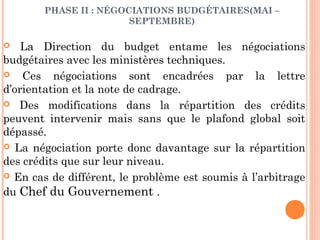 PHASE II : NÉGOCIATIONS BUDGÉTAIRES(MAI –
SEPTEMBRE)
 La Direction du budget entame les négociations
budgétaires avec les ministères techniques.
 Ces négociations sont encadrées par la lettre
d’orientation et la note de cadrage.
 Des modifications dans la répartition des crédits
peuvent intervenir mais sans que le plafond global soit
dépassé.
 La négociation porte donc davantage sur la répartition
des crédits que sur leur niveau.
 En cas de différent, le problème est soumis à l’arbitrage
du Chef du Gouvernement .
 