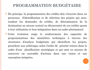 PROGRAMMATION BUDGÉTAIRE
 En principe, la programmation des crédits doit s’inscrire dans un
processus d’identification et de sélection des projets qui sous-
tendent les demandes de crédits, de détermination de la
destination au niveau central ou déconcentré de ces crédits quant
à leur utilisation et leur intégration dans un cadre pluriannuel.
 Cette évolution exige le renforcement des capacités de
programmations des ministères techniques à travers des
structures d’analyse budgétaire qui identifient les projets,
procèdent aux arbitrages selon l’ordre de priorité retenu dans le
cadre d’une planification stratégique et qui sont en mesure de
concevoir un ensemble d’actions dans une vision et une
conception intégrées.
 