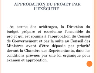 APPROBATION DU PROJET PAR
L’EXÉCUTIF 
Au terme des arbitrages, la Direction du
budget prépare et coordonne l’ensemble du
projet qui est soumis à l’approbation du Conseil
de Gouvernement et par la suite au Conseil des
Ministres avant d’être déposée par priorité
devant la Chambre des Représentants, dans les
conditions prévues par une loi organique pour
examen et approbation.
 