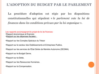 L’ADOPTION DU BUDGET PAR LE PARLEMENT
La procédure d’adoption est régie par les dispositions
constitutionnelles qui stipulent « le parlement vote la loi de
finances dans les conditions prévues par la loi organique ».
Les rapports accompagnant le projet de loi de finances:
•Rapport économique et financier,
•Rapport sur les dépenses fiscales) ,
•Rapport sur les Comptes Spéciaux du Trésor
•Rapport sur le secteur des Etablissements et Entreprises Publics,
•Rapport sur les services de l'Etat Gérés de Manière Autonome (SEGMA)
•Rapport sur le Budget Genre,
•Rapport sur la Dette,
•Rapport sur les Ressources Humaines,
•Rapport sur la Compensation,
 