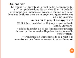 1.Calendrier
Le calendrier du vote du projet de loi de finances tel
qu’il est précisé dans les articles 33 et 34 de la loi
organique des finances se présente comme suit selon
deux cas de figure : cas où le projet est approuvé et cas
où il ne l’est pas.
a- cas où le projet est approuvé
22 Octobre, c'est-à-dire 70 jours avant la fin de
l’année en cours :
− dépôt du projet de loi de finances par priorité
devant la Chambre des Représentants( nouvelle
constitution);
− transmission immédiate de ce projet à la
commission des finances relevant de la Chambre;
35
 