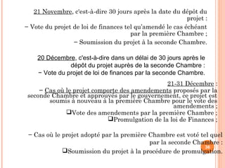 21 Novembre, c'est-à-dire 30 jours après la date du dépôt du
projet :
− Vote du projet de loi de finances tel qu’amendé le cas échéant
par la première Chambre ;
− Soumission du projet à la seconde Chambre.
36
20 Décembre, c'est-à-dire dans un délai de 30 jours après le
dépôt du projet auprès de la seconde Chambre :
− Vote du projet de loi de finances par la seconde Chambre.
21-31 Décembre :
− Cas où le projet comporte des amendements proposés par la
seconde Chambre et approuvés par le gouvernement, ce projet est
soumis à nouveau à la première Chambre pour le vote des
amendements ;
Vote des amendements par la première Chambre ;
Promulgation de la loi de Finances ;
− Cas où le projet adopté par la première Chambre est voté tel quel
par la seconde Chambre :
Soumission du projet à la procédure de promulgation.
 