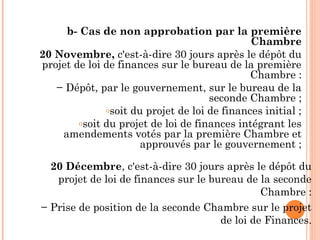 b- Cas de non approbation par la première
Chambre
20 Novembre, c'est-à-dire 30 jours après le dépôt du
projet de loi de finances sur le bureau de la première
Chambre :
− Dépôt, par le gouvernement, sur le bureau de la
seconde Chambre ;
osoit du projet de loi de finances initial ;
osoit du projet de loi de finances intégrant les
amendements votés par la première Chambre et
approuvés par le gouvernement ;
20 Décembre, c'est-à-dire 30 jours après le dépôt du
projet de loi de finances sur le bureau de la seconde
Chambre :
− Prise de position de la seconde Chambre sur le projet
de loi de Finances.
 