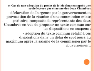 c- Cas de non adoption du projet de loi de finances après une
seule lecture par chacune des deux Chambres
- déclaration de l’urgence par le gouvernement et
provocation de la réunion d’une commission mixte
paritaire, composée de représentants des deux
Chambres en vue de proposer un texte commun sur
les dispositions en suspens ;
- adoption du texte commun relatif à ces
dispositions dans un délai de sept jours au
maximum après la saisine de la commission par le
gouvernement.
 