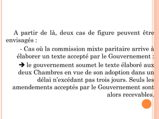 A partir de là, deux cas de figure peuvent être
envisagés :
- Cas où la commission mixte paritaire arrive à
élaborer un texte accepté par le Gouvernement :
 le gouvernement soumet le texte élaboré aux
deux Chambres en vue de son adoption dans un
délai n’excédant pas trois jours. Seuls les
amendements acceptés par le Gouvernement sont
alors recevables.
 