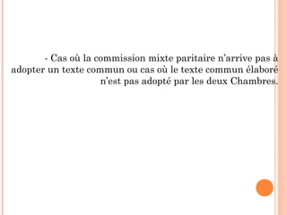 - Cas où la commission mixte paritaire n’arrive pas à
adopter un texte commun ou cas où le texte commun élaboré
n’est pas adopté par les deux Chambres.
 