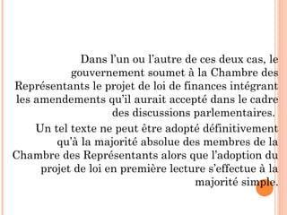Dans l’un ou l’autre de ces deux cas, le
gouvernement soumet à la Chambre des
Représentants le projet de loi de finances intégrant
les amendements qu’il aurait accepté dans le cadre
des discussions parlementaires.
Un tel texte ne peut être adopté définitivement
qu’à la majorité absolue des membres de la
Chambre des Représentants alors que l’adoption du
projet de loi en première lecture s’effectue à la
majorité simple.
 