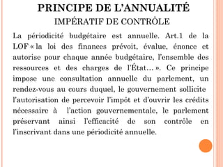 PRINCIPE DE L’ANNUALITÉ
IMPÉRATIF DE CONTRÔLE
La périodicité budgétaire est annuelle. Art.1 de la
LOF « la loi des finances prévoit, évalue, énonce et
autorise pour chaque année budgétaire, l’ensemble des
ressources et des charges de l’État… ». Ce principe
impose une consultation annuelle du parlement, un
rendez-vous au cours duquel, le gouvernement sollicite
l’autorisation de percevoir l’impôt et d’ouvrir les crédits
nécessaire à l’action gouvernementale, le parlement
préservant ainsi l’efficacité de son contrôle en
l’inscrivant dans une périodicité annuelle.
 
