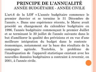 PRINCIPE DE L’ANNUALITÉ
ANNÉE BUDGÉTAIRE - ANNÉE CIVILE
L’art.6 de la LOF « L’année budgétaire commence le
premier Janvier et se termine le 31 Décembre de
l’année. ». Dans une expérience récente, le Maroc avait
procédé au changement du calendrier budgétaire en
1996, l’année budgétaire commençant le premier Juillet
et se terminant le 30 juillet de l’année suivante dans le
but d’améliorer la qualité des prévisions et en vue d’une
meilleure intégration du budget dans le contexte
économique, notamment sur la base des résultats de la
campagne agricole. Toutefois, le problème de
l’inadéquation de l’appareil statistique existant avec les
nouvelles données budgétaires a contraint à revernir, en
2001, à l’année civile.
 