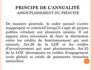 PRINCIPE DE L’ANNUALITÉ
ASSOUPLISSEMENT DU PRINCIPE
De manière générale, le cadre annuel s’avère
inapproprié et restrictif lorsqu’il s’agit de projets
publics s’étalant sur plusieurs années. Il est
apparu alors nécessaire de faire la distinction
entre les crédits de fonctionnement qui sont
annuels, Art.26 de la LOF et les crédits
d’investissement qui sont pluriannuels, Art.25
de la LOF, décomposés en crédits d’engagement
(coût global) et crédit de paiements (tranches
annuelles).
 