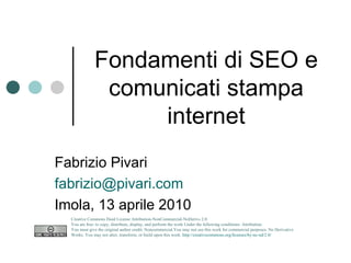 Fondamenti di SEO e comunicati stampa internet Fabrizio Pivari [email_address] Imola, 13 aprile 2010 Creative Commons Deed License Attribution-NonCommercial-NoDerivs 2.0.  You are free: to copy, distribute, display, and perform the work Under the following conditions: Attribution. You must give the original author credit. Noncommercial.You may not use this work for commercial purposes. No Derivative Works. You may not alter, transform, or build upon this work.  http://creativecommons.org/licenses/by-nc-nd/2.0/   