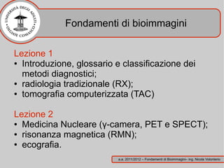 Fondamenti di bioimmagini

Lezione 1
● Introduzione, glossario e classificazione dei

  metodi diagnostici;
● radiologia tradizionale (RX);

● tomografia computerizzata (TAC)




Lezione 2
● Medicina Nucleare (γ-camera, PET e SPECT);

● risonanza magnetica (RMN);

● ecografia.


                           a.a. 2011/2012 – Fondamenti di Bioimmagini– ing. Nicola Volonterio
 