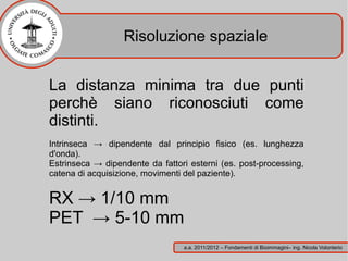 Risoluzione spaziale


La distanza minima tra due punti
perchè siano riconosciuti come
distinti.
Intrinseca → dipendente dal principio fisico (es. lunghezza
d'onda).
Estrinseca → dipendente da fattori esterni (es. post-processing,
catena di acquisizione, movimenti del paziente).


RX → 1/10 mm
PET → 5-10 mm
                                 a.a. 2011/2012 – Fondamenti di Bioimmagini– ing. Nicola Volonterio
 