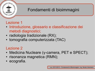 Fondamenti di bioimmagini

Lezione 1
● Introduzione, glossario e classificazione dei

  metodi diagnostici;
● radiologia tradizionale (RX);

● tomografia computerizzata (TAC)




Lezione 2
● Medicina Nucleare (γ-camera, PET e SPECT);

● risonanza magnetica (RMN);

● ecografia.


                           a.a. 2011/2012 – Fondamenti di Bioimmagini– ing. Nicola Volonterio
 