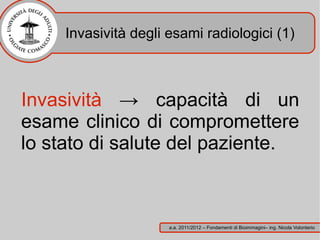 Invasività degli esami radiologici (1)



Invasività → capacità di un
esame clinico di compromettere
lo stato di salute del paziente.



                      a.a. 2011/2012 – Fondamenti di Bioimmagini– ing. Nicola Volonterio
 