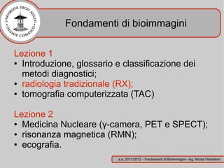 Fondamenti di bioimmagini

Lezione 1
● Introduzione, glossario e classificazione dei

  metodi diagnostici;
● radiologia tradizionale (RX);

● tomografia computerizzata (TAC)




Lezione 2
● Medicina Nucleare (γ-camera, PET e SPECT);

● risonanza magnetica (RMN);

● ecografia.


                           a.a. 2011/2012 – Fondamenti di Bioimmagini– ing. Nicola Volonterio
 