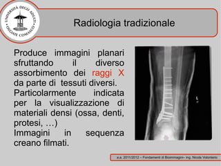 Radiologia tradizionale

Produce immagini planari
sfruttando      il    diverso
assorbimento dei raggi X
da parte di tessuti diversi.
Particolarmente      indicata
per la visualizzazione di
materiali densi (ossa, denti,
protesi, …)
Immagini     in    sequenza
creano filmati.
                           a.a. 2011/2012 – Fondamenti di Bioimmagini– ing. Nicola Volonterio
 