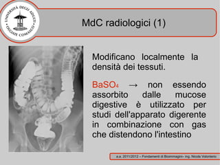 MdC radiologici (1)


  Modificano localmente la
  densità dei tessuti.

  BaSO4 → non essendo
  assorbito    dalle    mucose
  digestive è utilizzato per
  studi dell'apparato digerente
  in combinazione con gas
  che distendono l'intestino

        a.a. 2011/2012 – Fondamenti di Bioimmagini– ing. Nicola Volonterio
 