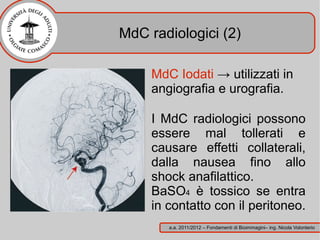 MdC radiologici (2)

     MdC Iodati → utilizzati in
     angiografia e urografia.

     I MdC radiologici possono
     essere mal tollerati e
     causare effetti collaterali,
     dalla nausea fino allo
     shock anafilattico.
     BaSO4 è tossico se entra
     in contatto con il peritoneo.
        a.a. 2011/2012 – Fondamenti di Bioimmagini– ing. Nicola Volonterio
 