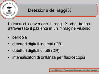 Detezione dei raggi X


I detettori convertono i raggi X che hanno
attraversato il paziente in un'immagine visibile:

●   pellicola
●   detettori digitali indiretti (CR)
●   detettori digitali diretti (DR)
●   intensificatori di brillanza per fluoroscopia


                              a.a. 2011/2012 – Fondamenti di Bioimmagini– ing. Nicola Volonterio
 