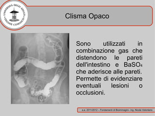 Clisma Opaco


  Sono        utilizzati  in
  combinazione gas che
  distendono le pareti
  dell'intestino e BaSO4
  che aderisce alle pareti.
  Permette di evidenziare
  eventuali       lesioni  o
  occlusioni.

    a.a. 2011/2012 – Fondamenti di Bioimmagini– ing. Nicola Volonterio
 