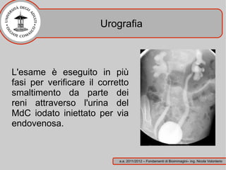 Urografia



L'esame è eseguito in più
fasi per verificare il corretto
smaltimento da parte dei
reni attraverso l'urina del
MdC iodato iniettato per via
endovenosa.


                            a.a. 2011/2012 – Fondamenti di Bioimmagini– ing. Nicola Volonterio
 
