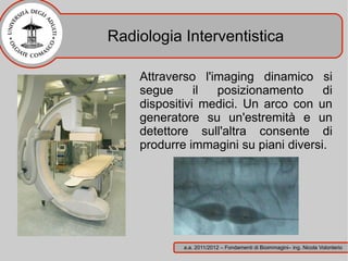 Radiologia Interventistica

    Attraverso l'imaging dinamico si
    segue      il posizionamento      di
    dispositivi medici. Un arco con un
    generatore su un'estremità e un
    detettore sull'altra consente di
    produrre immagini su piani diversi.




            a.a. 2011/2012 – Fondamenti di Bioimmagini– ing. Nicola Volonterio
 