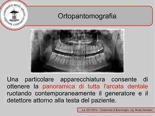 Ortopantomografia




Una particolare apparecchiatura consente di
ottenere la panoramica di tutta l'arcata dentale
ruotando contemporaneamente il generatore e il
detettore attorno alla testa del paziente.
                         a.a. 2011/2012 – Fondamenti di Bioimmagini– ing. Nicola Volonterio
 