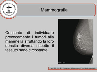 Mammografia




Consente di individuare
precocemente i tumori alla
mammella sfruttando la loro
densità diversa rispetto il
tessuto sano circostante.



                         a.a. 2011/2012 – Fondamenti di Bioimmagini– ing. Nicola Volonterio
 