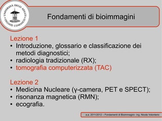 Fondamenti di bioimmagini

Lezione 1
● Introduzione, glossario e classificazione dei

  metodi diagnostici;
● radiologia tradizionale (RX);

● tomografia computerizzata (TAC)




Lezione 2
● Medicina Nucleare (γ-camera, PET e SPECT);

● risonanza magnetica (RMN);

● ecografia.


                           a.a. 2011/2012 – Fondamenti di Bioimmagini– ing. Nicola Volonterio
 