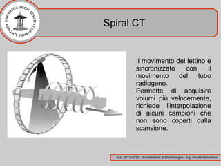 Spiral CT


              Il movimento del lettino è
              sincronizzato    con     il
              movimento      del    tubo
              radiogeno.
              Permette di acquisire
              volumi più velocemente,
              richiede l'interpolazione
              di alcuni campioni che
              non sono coperti dalla
              scansione.



  a.a. 2011/2012 – Fondamenti di Bioimmagini– ing. Nicola Volonterio
 