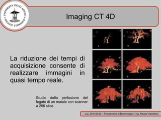 Imaging CT 4D




La riduzione dei tempi di
acquisizione consente di
realizzare immagini in
quasi tempo reale.

        Studio della perfusione del
        fegato di un maiale con scanner
        a 256 slice.

                                     a.a. 2011/2012 – Fondamenti di Bioimmagini– ing. Nicola Volonterio
 
