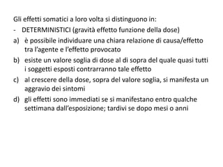Gli effetti somatici a loro volta si distinguono in:
- DETERMINISTICI (gravità effetto funzione della dose)
a) è possibile individuare una chiara relazione di causa/effetto
tra l’agente e l’effetto provocato
b) esiste un valore soglia di dose al di sopra del quale quasi tutti
i soggetti esposti contrarranno tale effetto
c) al crescere della dose, sopra del valore soglia, si manifesta un
aggravio dei sintomi
d) gli effetti sono immediati se si manifestano entro qualche
settimana dall’esposizione; tardivi se dopo mesi o anni
 