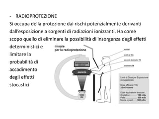 - RADIOPROTEZIONE
Si occupa della protezione dai rischi potenzialmente derivanti
dall’esposizione a sorgenti di radiazioni ionizzanti. Ha come
scopo quello di eliminare la possibilità di insorgenza degli effetti
deterministici e
limitare la
probabilità di
accadimento
degli effetti
stocastici
 