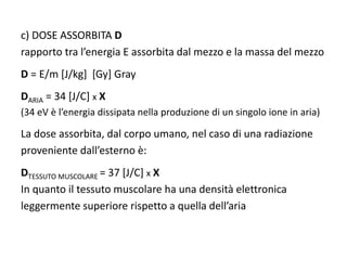 c) DOSE ASSORBITA D
rapporto tra l’energia E assorbita dal mezzo e la massa del mezzo
D = E/m [J/kg] [Gy] Gray
DARIA = 34 [J/C] x X
(34 eV è l’energia dissipata nella produzione di un singolo ione in aria)
La dose assorbita, dal corpo umano, nel caso di una radiazione
proveniente dall’esterno è:
DTESSUTO MUSCOLARE = 37 [J/C] x X
In quanto il tessuto muscolare ha una densità elettronica
leggermente superiore rispetto a quella dell’aria
 