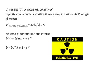 d) INTENSITA’ DI DOSE ASSORBITA D’
rapidità con la quale si verifica il processo di cessione dell’energia
al mezzo
D’TESSUTO MUSCOLARE = 37 [J/C] x X’
nel caso di contaminazione interna
D’(t) = E/m x a0 x e-λt
D = D0’/ λ x (1 - e-λt)
 