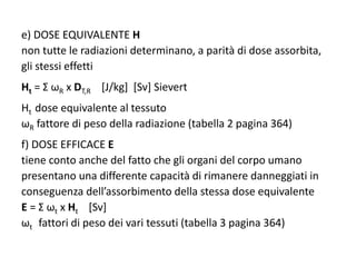 e) DOSE EQUIVALENTE H
non tutte le radiazioni determinano, a parità di dose assorbita,
gli stessi effetti
Ht = Σ ωR x DT,R [J/kg] [Sv] Sievert
Ht dose equivalente al tessuto
ωR fattore di peso della radiazione (tabella 2 pagina 364)
f) DOSE EFFICACE E
tiene conto anche del fatto che gli organi del corpo umano
presentano una differente capacità di rimanere danneggiati in
conseguenza dell’assorbimento della stessa dose equivalente
E = Σ ωt x Ht [Sv]
ωt fattori di peso dei vari tessuti (tabella 3 pagina 364)
 