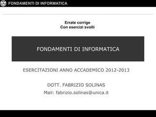 FONDAMENTI DI INFORMATICA



                        Errate corrige
                      Con esercizi svolti




            FONDAMENTI DI INFORMATICA


      ESERCITAZIONI ANNO ACCADEMICO 2012-2013


                DOTT. FABRIZIO SOLINAS
               Mail: fabrizio.solinas@unica.it
 