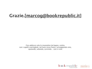 Grazie.[marcog@bookrepublic.it]




                                     Con addosso solo le mutandine da bagno, scalzo,
                          con i capelli scarmigliati, nel buio rosso fuoco, sorseggiando vino,
                                       sputando, saltando, correndo… così si vive.




                                                                                       Jack Kerouac (1922 – 1969)




domenica 18 novembre 12
 
