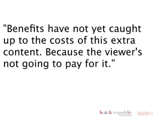 "Benefits have not yet caught
  up to the costs of this extra
  content. Because the viewer's
  not going to pay for it.”


       Paul Buckley, Executive Creative Director at Penguin


domenica 18 novembre 12
 