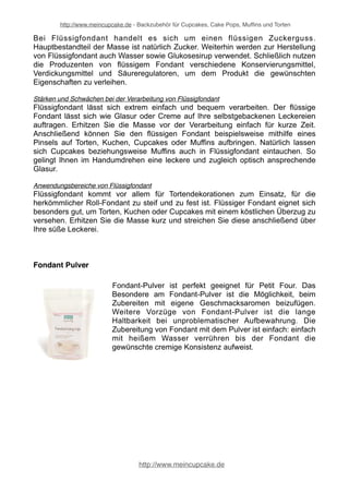 http://www.meincupcake.de - Backzubehör für Cupcakes, Cake Pops, Muffins und Torten 
Bei Flüssigfondant handelt es sich um einen flüssigen Zuckerguss. 
Hauptbestandteil der Masse ist natürlich Zucker. Weiterhin werden zur Herstellung 
von Flüssigfondant auch Wasser sowie Glukosesirup verwendet. Schließlich nutzen 
die Produzenten von flüssigem Fondant verschiedene Konservierungsmittel, 
Verdickungsmittel und Säureregulatoren, um dem Produkt die gewünschten 
Eigenschaften zu verleihen. 
Stärken und Schwächen bei der Verarbeitung von Flüssigfondant 
Flüssigfondant lässt sich extrem einfach und bequem verarbeiten. Der flüssige 
Fondant lässt sich wie Glasur oder Creme auf Ihre selbstgebackenen Leckereien 
auftragen. Erhitzen Sie die Masse vor der Verarbeitung einfach für kurze Zeit. 
Anschließend können Sie den flüssigen Fondant beispielsweise mithilfe eines 
Pinsels auf Torten, Kuchen, Cupcakes oder Muffins aufbringen. Natürlich lassen 
sich Cupcakes beziehungsweise Muffins auch in Flüssigfondant eintauchen. So 
gelingt Ihnen im Handumdrehen eine leckere und zugleich optisch ansprechende 
Glasur. 
Anwendungsbereiche von Flüssigfondant 
Flüssigfondant kommt vor allem für Tortendekorationen zum Einsatz, für die 
herkömmlicher Roll-Fondant zu steif und zu fest ist. Flüssiger Fondant eignet sich 
besonders gut, um Torten, Kuchen oder Cupcakes mit einem köstlichen Überzug zu 
versehen. Erhitzen Sie die Masse kurz und streichen Sie diese anschließend über 
Ihre süße Leckerei. 
Fondant Pulver 
Fondant-Pulver ist perfekt geeignet für Petit Four. Das 
Besondere am Fondant-Pulver ist die Möglichkeit, beim 
Zubereiten mit eigene Geschmacksaromen beizufügen. 
Weitere Vorzüge von Fondant-Pulver ist die lange 
Haltbarkeit bei unproblematischer Aufbewahrung. Die 
Zubereitung von Fondant mit dem Pulver ist einfach: einfach 
mit heißem Wasser verrühren bis der Fondant die 
gewünschte cremige Konsistenz aufweist. 
http://www.meincupcake.de 
 