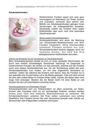 http://www.meincupcake.de - Backzubehör für Cupcakes, Cake Pops, Muffins und Torten 
Schokoladenfondant 
Herkömmlicher Fondant eignet sich zwar ganz 
hervorragend zur Dekoration von Torten, Kuchen 
und Cupcakes, schmeckt aber extrem süß. 
Mithilfe von Schokoladenfondant gelingen Ihnen 
Verzierungen, die außergewöhnlich aussehen. 
Gleichzeitig verleiht der Fondant Ihren süßen 
Köstlichkeiten aber auch noch eine besondere 
Geschmacksnote! 
Woraus besteht Schokoladenfondant? 
Schokoladenfondant wird durch die Mischung 
von Schokoladen-Modelliermasse und Roll- 
Fondant hergestellt. Ohne Aromazusätze 
schmeckt Fondant e i n f a c h n u r s ü ß . 
Schokoladenfondant besticht dagegen durch ein 
l e c k e r e s A r o m a , m i t dem S i e I h r e 
selbstgebackenen Köstlichkeiten abrunden. 
Stärken und Schwächen bei der Verarbeitung von Schokoladenfondant 
Beim Schokoladenfondant handelt es sich um einen speziellen Roll-Fondant, der 
durch eine köstlich schokoladigen Geschmack überzeugt. Im Gegensatz zu 
herkömmlichem Fondant, der einfach nur süß schmeckt, zeichnet sich der Fondant 
durch eine leckere Schokoladennote aus. Vor der Verarbeitung sollten Sie auch 
Schokoladenfondant kurz kneten, um ihm eine angenehme Konsistenz zu 
verleihen. Geben Sie während des Knetens acht darauf, dass der Fondant nur in 
sich geknetet wird. Es darf keine Luft in die Masse gelangen. Falls sich doch einmal 
die eine oder andere Blase im Fondant bilden sollte, müssen Sie diesen aber noch 
lange nicht entsorgen. Stechen Sie die Blasen leicht mit einer Nadel an und 
drücken Sie die Luft anschließend vorsichtig heraus. 
Anwendungsbereiche von Schokoladen-Fondant 
Schokoladenfondant wird von Tortenkünstlern vor allem verwendet, um Torten, 
Kuchen oder Cupcakes nicht nur ein hochwertiges Äußeres, sondern darüber 
hinaus auch noch eine köstliche Geschmacksnote zu verleihen. Mit 
Schokoladenfondant verleihen Sie Ihren süßen Leckereien eine schöne 
Oberfläche. Den Fondant können Sie nach Herzenslust bemalen oder mithilfe von 
Strukturrollen oder Prägematten zusätzlich schmücken. 
http://www.meincupcake.de 
 