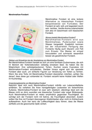 http://www.meincupcake.de - Backzubehör für Cupcakes, Cake Pops, Muffins und Torten 
Marshmallow-Fondant 
Marshmallow Fondant ist eine leckere 
Alternative zu klassischem Fondant 
beispielsweise von FunCakes. Der 
Fondant ist sehr süß und begeistert durch 
sein leichtes Vanille-Aroma,unterscheidet 
sich also im Geschmack vom klassischen 
Fondant. 
Woraus besteht Marshmallow-Fondant? 
Ma r s hma l l ow- F o n d a n t wi r d a u s 
Marshmallows, Puderzucker sowie 
Wasser hergestellt. Zusätzlich kommen 
bei der industriellen Fertigung des 
Fondants häufig auch Glycerin und Fett 
zum Einsatz. Die Masse ist simpel 
herzustellen und schmeckt wesentlich 
besser als gewöhnlicher Fondant. 
Stärken und Schwächen bei der Verarbeitung von Marshmallow-Fondant 
Bei Marshmallow-Fondant handelt es sich um eine formbare Zuckermasse, die sich 
im Bereich der Tortendekoration vielseitig einsetzen lässt. So haben Sie die 
Möglichkeit, Ihre selbstgebackenen Torten, Kuchen sowie Cupcakes mit 
Marshmallow-Fondant einzukleiden. Darüber hinaus eignet sich der spezielle 
Fondant aber auch, um einfache Figuren zur Verzierung von Torten zu formen. 
Wenn Sie eine Torte mit Marshmallow-Fondant überziehen möchten, achten Sie 
darauf, dass diese gut vorbereitet ist. Fondant verzeiht keine Hubbel oder Wellen 
im Kuchenteig. 
Anwendungsbereiche von Marshmallow-Fondant 
Natürlich lässt sich auch Marshmallow-Fondant mithilfe von Lebensmittelfarbe 
einfärben. So verleihen Sie Ihren handgefertigten Leckereien ein farbenfrohes 
Äußeres. Marshmallow-Fondant ist zwar sehr elastisch, allerdings lässt sich die 
Masse nicht so dünn ausrollen wie klassischer Fondant oder sogar Blütenpaste. 
Auch Marshmallow-Fondant ist relativ empfindlich gegenüber Feuchtigkeit. So 
verträgt sich der Fondant nicht mit Sahne, die Feuchtigkeit absondert. Zudem 
sollten Sie Ihre mit Fondant überzogenen Köstlichkeiten eher nicht im Kühlschrank 
aufbewahren. Auch hier kann die Luftfeuchtigkeit dazu führen, dass die Masse 
zerfließt und die gewünschte Optik verliert. 
http://www.meincupcake.de 
 