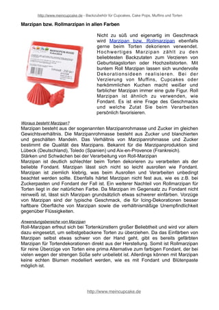 http://www.meincupcake.de - Backzubehör für Cupcakes, Cake Pops, Muffins und Torten 
Marzipan bzw. Rollmarzipan in allen Farben 
Nicht zu süß und eigenartig im Geschmack 
wird Marzipan bzw. Rollmarzipan ebenfalls 
gerne beim Torten dekorieren verwendet. 
Hochwertiges Marzipan zählt zu den 
beliebtesten Backzutaten zum Verzieren von 
Geburtstagstorten oder Hochzeitstorten. Mit 
buntem Roll Marzipan lassen sich wundervolle 
Dekorationsideen realisieren. Bei der 
Verzierung von Muffins, Cupcakes oder 
herkömmlichen Kuchen macht weißer und 
farblicher Marzipan immer eine gute Figur. Roll 
Marzipan ist ähnlich zu verwenden, wie 
Fondant. Es ist eine Frage des Geschmacks 
und welche Zutat Sie beim Verarbeiten 
persönlich favorisieren. 
Woraus besteht Marzipan? 
Marzipan besteht aus der sogenannten Marzipanrohmasse und Zucker im gleichen 
Gewichtsverhältnis. Die Marzipanrohmasse besteht aus Zucker und blanchierten 
und geschälten Mandeln. Das Verhältnis von Marzipanrohmasse und Zucker 
bestimmt die Qualität des Marzipans. Bekannt für die Marzipanproduktion sind 
Lübeck (Deutschland), Toledo (Spanien) und Aix-en-Provence (Frankreich). 
Stärken und Schwächen bei der Verarbeitung von Roll-Marzipan 
Marzipan ist deutlich schlechter beim Torten dekorieren zu verarbeiten als der 
beliebte Fondant. Marzipan lässt sich nicht so leicht ausrollen wie Fondant. 
Marzipan ist ziemlich klebrig, was beim Ausrollen und Verarbeiten unbedingt 
beachtet werden sollte. Ebenfalls härtet Marzipan nicht fest aus, wie es z.B. bei 
Zuckerpasten und Fondant der Fall ist. Ein weiterer Nachteil von Rollmarzipan für 
Torten liegt in der natürlichen Farbe. Da Marzipan im Gegensatz zu Fondant nicht 
reinweiß ist, lässt sich Marzipan grundsätzlich etwas schwerer einfärben. Vorzüge 
von Marzipan sind der typische Geschmack, die für Icing-Dekorationen besser 
haftbare Oberfläche von Marzipan sowie die verhältnismäßige Unempfindlichkeit 
gegenüber Flüssigkeiten. 
Anwendungsbereiche von Marzipan 
Roll-Marzipan erfreut sich bei Tortenkünstlern großer Beliebtheit und wird vor allem 
dazu eingesetzt, um selbstgebackene Torten zu überziehen. Da das Einfärben von 
Marzipan selbst etwas schwer von der Hand geht, gibt es bereits gefärbten 
Marzipan für Tortendekorationen direkt aus der Herstellung. Somit ist Rollmarzipan 
für reine Überzüge von Torten eine prima Alternative zum farbigen Fondant, der bei 
vielen wegen der strengen Süße sehr unbeliebt ist. Allerdings können mit Marzipan 
keine echten Blumen modelliert werden, wie es mit Fondant und Blütenpaste 
möglich ist. 
http://www.meincupcake.de 
 