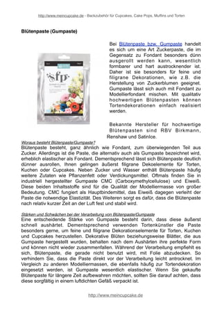http://www.meincupcake.de - Backzubehör für Cupcakes, Cake Pops, Muffins und Torten 
Blütenpaste (Gumpaste) 
Bei Blütenpaste bzw. Gumpaste handelt 
es sich um eine Art Zuckerpaste, die im 
Gegensatz zu Fondant besonders dünn 
ausgerollt werden kann, wesentlich 
formbarer und hart austrocknender ist. 
Daher ist sie besonders für feine und 
filigrane Dekorationen, wie z.B. die 
Herstellung von Zuckerblumen geeignet. 
Gumpaste lässt sich auch mit Fondant zu 
Modellierfondant mischen. Mit qualitativ 
hochwertigen Blütenpasten können 
Tortendekorationen einfach realisiert 
werden. 
Bekannte Hersteller für hochwertige 
Blütenpasten sind RBV Birkmann, 
Renshaw und SatinIce. 
Woraus besteht Blütenpaste/Gumpaste? 
Blütenpaste besteht, ganz ähnlich wie Fondant, zum überwiegenden Teil aus 
Zucker. Allerdings ist die Paste, die alternativ auch als Gumpaste bezeichnet wird, 
erheblich elastischer als Fondant. Dementsprechend lässt sich Blütenpaste deutlich 
dünner ausrollen, Ihnen gelingen äußerst filigrane Dekoelemente für Torten, 
Kuchen oder Cupcakes. Neben Zucker und Wasser enthält Blütenpaste häufig 
weitere Zutaten wie Pflanzenfett oder Verdickungsmittel. Oftmals finden Sie in 
industriell hergestellter Gumpaste CMC (Carboxymethylcellulose) und Eiweiß. 
Diese beiden Inhaltsstoffe sind für die Qualität der Modelliermasse von großer 
Bedeutung. CMC fungiert als Hauptbindemittel, das Eiweiß dagegen verleiht der 
Paste die notwendige Elastizität. Des Weiteren sorgt es dafür, dass die Blütenpaste 
nach relativ kurzer Zeit an der Luft fest und stabil wird. 
Stärken und Schwächen bei der Verarbeitung von Blütenpaste/Gumpaste 
Eine entscheidende Stärke von Gumpaste besteht darin, dass diese äußerst 
schnell aushärtet. Dementsprechend verwenden Tortenkünstler die Paste 
besonders gerne, um feine und filigrane Dekorationselemente für Torten, Kuchen 
und Cupcakes herzustellen. Dekorative Blüten beziehungsweise Blätter, die aus 
Gumpaste hergestellt wurden, behalten nach dem Aushärten ihre perfekte Form 
und können nicht wieder zusammenfallen. Während der Verarbeitung empfiehlt es 
sich, Blütenpaste, die gerade nicht benutzt wird, mit Folie abzudecken. So 
verhindern Sie, dass die Paste direkt vor der Verarbeitung leicht antrocknet. Im 
Vergleich zu anderen Modelliermassen, die ebenfalls häufig zur Tortendekoration 
eingesetzt werden, ist Gumpaste wesentlich elastischer. Wenn Sie gekaufte 
Blütenpaste für längere Zeit aufbewahren möchten, sollten Sie darauf achten, dass 
diese sorgfältig in einem luftdichten Gefäß verpackt ist. 
http://www.meincupcake.de 
 
