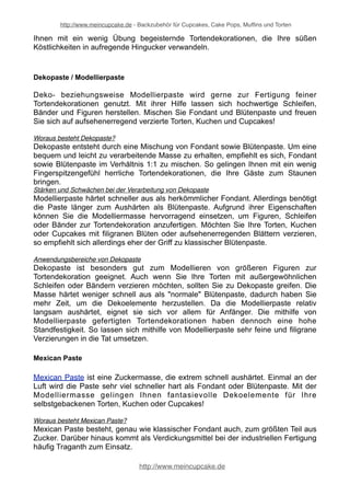 http://www.meincupcake.de - Backzubehör für Cupcakes, Cake Pops, Muffins und Torten 
Ihnen mit ein wenig Übung begeisternde Tortendekorationen, die Ihre süßen 
Köstlichkeiten in aufregende Hingucker verwandeln. 
Dekopaste / Modellierpaste 
Deko- beziehungsweise Modellierpaste wird gerne zur Fertigung feiner 
Tortendekorationen genutzt. Mit ihrer Hilfe lassen sich hochwertige Schleifen, 
Bänder und Figuren herstellen. Mischen Sie Fondant und Blütenpaste und freuen 
Sie sich auf aufsehenerregend verzierte Torten, Kuchen und Cupcakes! 
Woraus besteht Dekopaste? 
Dekopaste entsteht durch eine Mischung von Fondant sowie Blütenpaste. Um eine 
bequem und leicht zu verarbeitende Masse zu erhalten, empfiehlt es sich, Fondant 
sowie Blütenpaste im Verhältnis 1:1 zu mischen. So gelingen Ihnen mit ein wenig 
Fingerspitzengefühl herrliche Tortendekorationen, die Ihre Gäste zum Staunen 
bringen. 
Stärken und Schwächen bei der Verarbeitung von Dekopaste 
Modellierpaste härtet schneller aus als herkömmlicher Fondant. Allerdings benötigt 
die Paste länger zum Aushärten als Blütenpaste. Aufgrund ihrer Eigenschaften 
können Sie die Modelliermasse hervorragend einsetzen, um Figuren, Schleifen 
oder Bänder zur Tortendekoration anzufertigen. Möchten Sie Ihre Torten, Kuchen 
oder Cupcakes mit filigranen Blüten oder aufsehenerregenden Blättern verzieren, 
so empfiehlt sich allerdings eher der Griff zu klassischer Blütenpaste. 
Anwendungsbereiche von Dekopaste 
Dekopaste ist besonders gut zum Modellieren von größeren Figuren zur 
Tortendekoration geeignet. Auch wenn Sie Ihre Torten mit außergewöhnlichen 
Schleifen oder Bändern verzieren möchten, sollten Sie zu Dekopaste greifen. Die 
Masse härtet weniger schnell aus als "normale" Blütenpaste, dadurch haben Sie 
mehr Zeit, um die Dekoelemente herzustellen. Da die Modellierpaste relativ 
langsam aushärtet, eignet sie sich vor allem für Anfänger. Die mithilfe von 
Modellierpaste gefertigten Tortendekorationen haben dennoch eine hohe 
Standfestigkeit. So lassen sich mithilfe von Modellierpaste sehr feine und filigrane 
Verzierungen in die Tat umsetzen. 
Mexican Paste 
Mexican Paste ist eine Zuckermasse, die extrem schnell aushärtet. Einmal an der 
Luft wird die Paste sehr viel schneller hart als Fondant oder Blütenpaste. Mit der 
Modelliermasse gelingen Ihnen fantasievolle Dekoelemente für Ihre 
selbstgebackenen Torten, Kuchen oder Cupcakes! 
Woraus besteht Mexican Paste? 
Mexican Paste besteht, genau wie klassischer Fondant auch, zum größten Teil aus 
Zucker. Darüber hinaus kommt als Verdickungsmittel bei der industriellen Fertigung 
häufig Traganth zum Einsatz. 
http://www.meincupcake.de 
 