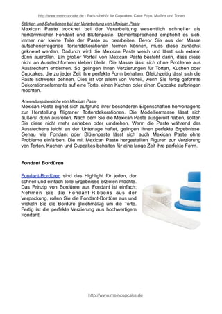 http://www.meincupcake.de - Backzubehör für Cupcakes, Cake Pops, Muffins und Torten 
Stärken und Schwächen bei der Verarbeitung von Mexican Paste 
Mexican Paste trocknet bei der Verarbeitung wesentlich schneller als 
herkömmlicher Fondant und Blütenpaste. Dementsprechend empfiehlt es sich, 
immer nur kleine Teile der Paste zu bearbeiten. Bevor Sie aus der Masse 
aufsehenerregende Tortendekorationen formen können, muss diese zunächst 
geknetet werden. Dadurch wird die Mexican Paste weich und lässt sich extrem 
dünn ausrollen. Ein großer Vorteil von Mexican Paste besteht darin, dass diese 
nicht an Ausstechformen kleben bleibt. Die Masse lässt sich ohne Probleme aus 
Ausstechern entfernen. So gelingen Ihnen Verzierungen für Torten, Kuchen oder 
Cupcakes, die zu jeder Zeit ihre perfekte Form behalten. Gleichzeitig lässt sich die 
Paste schwerer dehnen. Dies ist vor allem von Vorteil, wenn Sie fertig geformte 
Dekorationselemente auf eine Torte, einen Kuchen oder einen Cupcake aufbringen 
möchten. 
Anwendungsbereiche von Mexican Paste 
Mexican Paste eignet sich aufgrund ihrer besonderen Eigenschaften hervorragend 
zur Herstellung filigraner Tortendekorationen. Die Modelliermasse lässt sich 
äußerst dünn ausrollen. Nach dem Sie die Mexican Paste ausgerollt haben, sollten 
Sie diese nicht mehr anheben oder umdrehen. Wenn die Paste während des 
Ausstechens leicht an der Unterlage haftet, gelingen Ihnen perfekte Ergebnisse. 
Genau wie Fondant oder Blütenpaste lässt sich auch Mexican Paste ohne 
Probleme einfärben. Die mit Mexican Paste hergestellten Figuren zur Verzierung 
von Torten, Kuchen und Cupcakes behalten für eine lange Zeit ihre perfekte Form. 
Fondant Bordüren 
Fondant-Bordüren sind das Highlight für jeden, der 
schnell und einfach tolle Ergebnisse erzielen möchte. 
Das Prinzip von Bordüren aus Fondant ist einfach: 
Nehmen Sie die Fondant-Ribbons aus der 
Verpackung, rollen Sie die Fondant-Bordüre aus und 
wickeln Sie die Bordüre gleichmäßig um die Torte. 
Fertig ist die perfekte Verzierung aus hochwertigem 
Fondant! 
http://www.meincupcake.de 
 