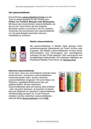 http://www.meincupcake.de - Backzubehör für Cupcakes, Cake Pops, Muffins und Torten 
Einfärben von Torten und Cupcakes 
Bunte Lebensmittelfarben machen aus jedem Kuchen, Torte, Muffin oder Cupcake 
echte Kunstwerke. Lebensmittelfarben werden eingesetzt, um das optische 
Erscheinungsbild zu verändern. Gerade beim Dekorieren von Torten sind 
Lebensmittelfarbstoffe unverzichtbar. Um Fondant, Blütenpaste und Rollfondant 
einzufärben, benötigt man spezielle Lebensmittelfarben für Fondant. Je nach Art 
der Tortendekoration, ob mehr farbliche Akzente gesetzt werden sollen oder eine 
größere Teigmasse einzufärben ist, gibt es solche Lebensmittelfarben in 
unterschiedlichen Konsistenzen und Zusammensetzungen. 
Flüssige Lebensmittelfarbe 
Wer aus seiner Buttercreme oder Muffinteig ein buntes Highlight zaubern möchte, 
für den sind die flüssigen Lebensmittelfarben besonders geeignet. Mit flüssiger 
Lebensmittelfarbe kann auch eine Geburtstagstorte in Blau erstrahlen oder eine 
Hochzeitstorte in sanftem Rosè erscheinen. Der Kreativität sind mit flüssiger 
Lebensmittelffarbe keine Grenzen gesetzt. 
http://www.meincupcake.de 
 