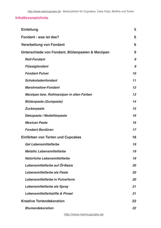 http://www.meincupcake.de - Backzubehör für Cupcakes, Cake Pops, Muffins und Torten 
Inhaltsverzeichnis 
Einleitung! 5 
Fondant - was ist das?! 6 
Verarbeitung von Fondant! 8 
Unterschiede von Fondant, Blütenpasten & Marzipan! 9 
Roll-Fondant! 9 
Flüssigfondant! 9 
Fondant Pulver! 10 
Schokoladenfondant! 11 
Marshmallow-Fondant! 12 
Marzipan bzw. Rollmarzipan in allen Farben! 13 
Blütenpaste (Gumpaste)! 14 
Zuckerpaste! 15 
Dekopaste / Modellierpaste! 16 
Mexican Paste! 16 
Fondant Bordüren! 17 
Fondanthersteller! 18 
Einfärben von Torten und Cupcakes! 19 
Gel Lebensmittelfarbe! 20 
Metallic Lebensmittelfarbe! 20 
Natürliche Lebensmittelfarbe! 20 
Lebensmittelfarbe auf Öl-Basis! 21 
Lebensmittelfarbe als Paste! 21 
Lebensmittelfarbe in Pulverform! 21 
Lebensmittelfarbe als Spray! 22 
http://www.meincupcake.de 
 